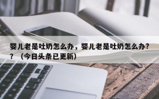 婴儿老是吐奶怎么办，婴儿老是吐奶怎么办?？（今日头条已更新）