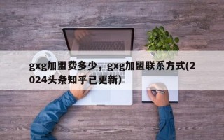 gxg加盟费多少，gxg加盟联系方式(2024头条知乎已更新）