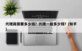 代理商需要多少钱？代理一般多少钱？(知乎）
