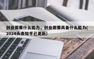 创业需要什么能力，创业需要具备什么能力(2024头条知乎已更新）