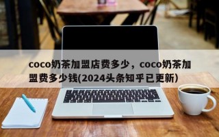 coco奶茶加盟店费多少，coco奶茶加盟费多少钱(2024头条知乎已更新）