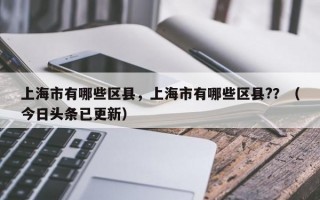 上海市有哪些区县，上海市有哪些区县?？（今日头条已更新）