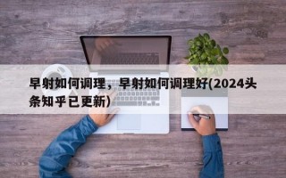 早射如何调理，早射如何调理好(2024头条知乎已更新）