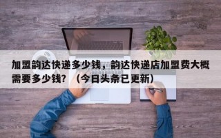 加盟韵达快递多少钱，韵达快递店加盟费大概需要多少钱？（今日头条已更新）
