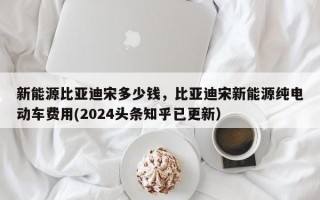 新能源比亚迪宋多少钱，比亚迪宋新能源纯电动车费用(2024头条知乎已更新）