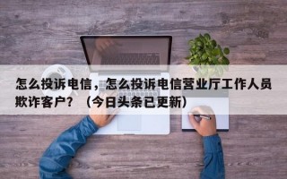 怎么投诉电信，怎么投诉电信营业厅工作人员欺诈客户？（今日头条已更新）