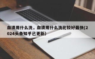 血渍用什么洗，血渍用什么洗比较好最快(2024头条知乎已更新）