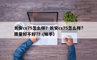 长安cs75怎么样？长安cs75怎么样?质量好不好?？(知乎）
