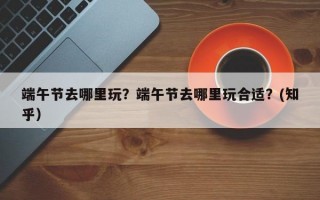 端午节去哪里玩？端午节去哪里玩合适？(知乎）