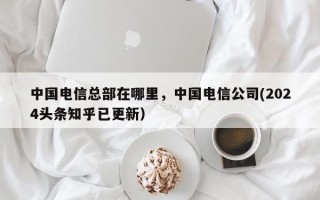 中国电信总部在哪里，中国电信公司(2024头条知乎已更新）