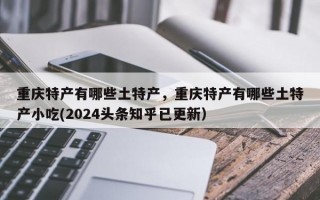 重庆特产有哪些土特产，重庆特产有哪些土特产小吃(2024头条知乎已更新）