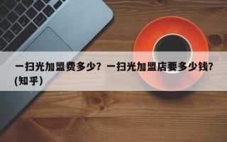 一扫光加盟费多少？一扫光加盟店要多少钱？(知乎）