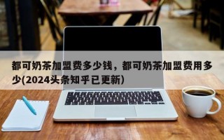 都可奶茶加盟费多少钱，都可奶茶加盟费用多少(2024头条知乎已更新）