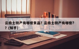 云南土特产有哪些食品？云南土特产有哪些?？(知乎）