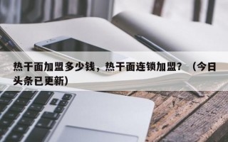 热干面加盟多少钱，热干面连锁加盟？（今日头条已更新）