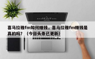 喜马拉雅fm如何赚钱，喜马拉雅fm赚钱是真的吗？（今日头条已更新）