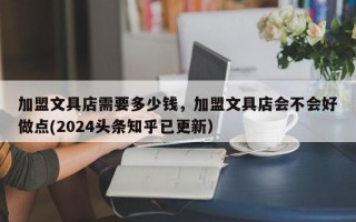 加盟文具店需要多少钱，加盟文具店会不会好做点(2024头条知乎已更新）