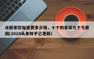 冰醇茶饮加盟费多少钱，十个奶茶店九个亏原因(2024头条知乎已更新）