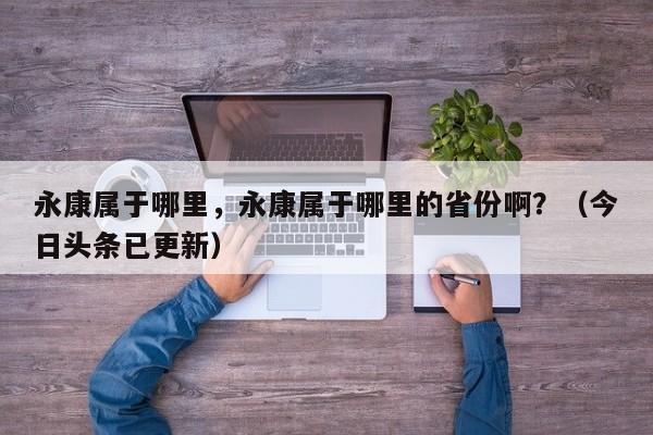 永康属于哪里，永康属于哪里的省份啊？（今日头条已更新）-第1张图片-汕团网