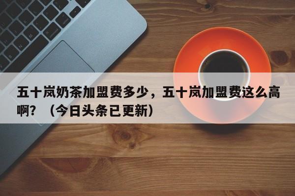 五十岚奶茶加盟费多少，五十岚加盟费这么高啊？（今日头条已更新）-第1张图片-汕团网