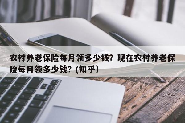 农村养老保险每月领多少钱？现在农村养老保险每月领多少钱？(知乎）-第1张图片-汕团网
