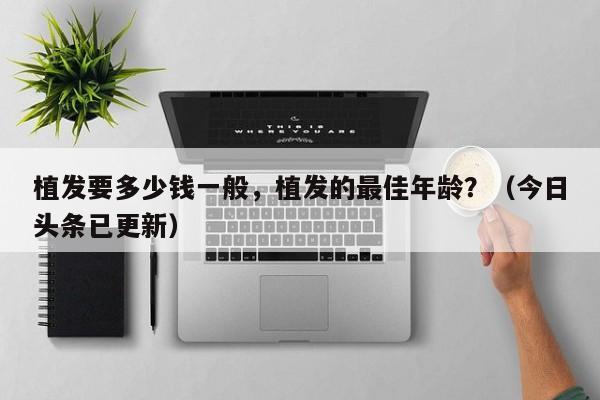 植发要多少钱一般，植发的最佳年龄？（今日头条已更新）-第1张图片-汕团网