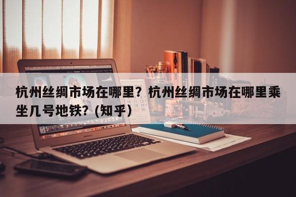 杭州丝绸市场在哪里？杭州丝绸市场在哪里乘坐几号地铁？(知乎）-第1张图片-汕团网