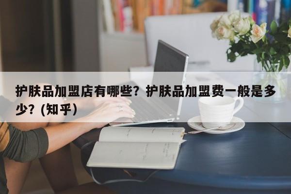 护肤品加盟店有哪些？护肤品加盟费一般是多少？(知乎）-第1张图片-汕团网