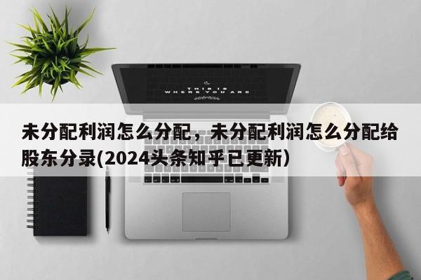 未分配利润怎么分配，未分配利润怎么分配给股东分录(2024头条知乎已更新）-第1张图片-汕团网