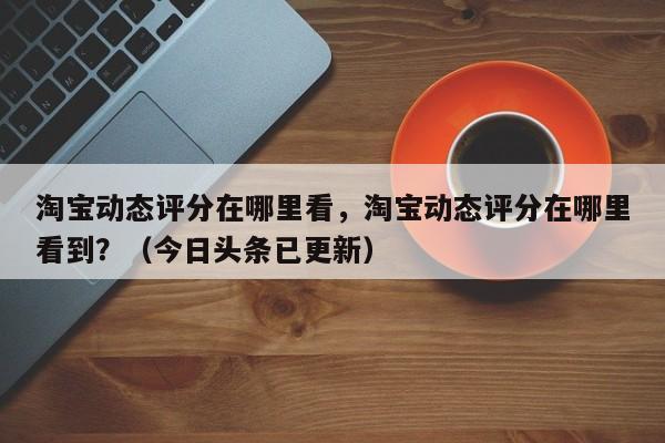 淘宝动态评分在哪里看，淘宝动态评分在哪里看到？（今日头条已更新）-第1张图片-汕团网