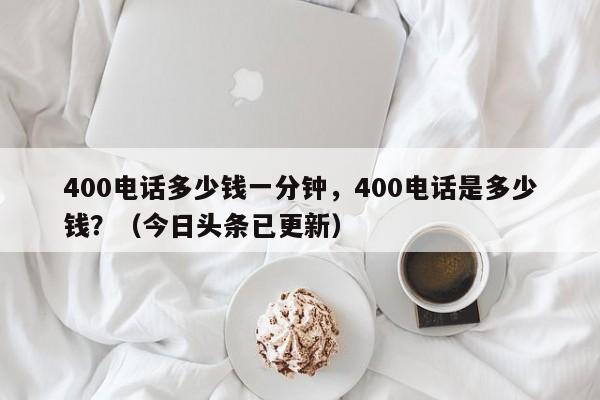 400电话多少钱一分钟，400电话是多少钱？（今日头条已更新）-第1张图片-汕团网