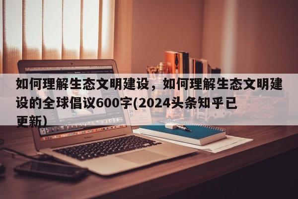 如何理解生态文明建设，如何理解生态文明建设的全球倡议600字(2024头条知乎已更新）-第1张图片-汕团网