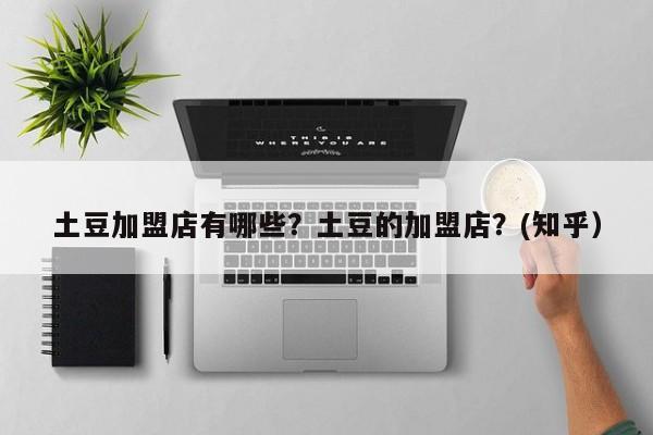 土豆加盟店有哪些？土豆的加盟店？(知乎）-第1张图片-汕团网