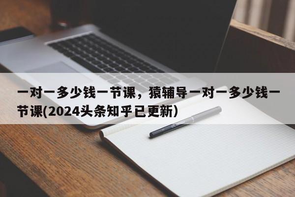 一对一多少钱一节课，猿辅导一对一多少钱一节课(2024头条知乎已更新）-第1张图片-汕团网