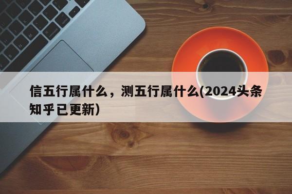 信五行属什么，测五行属什么(2024头条知乎已更新）-第1张图片-汕团网