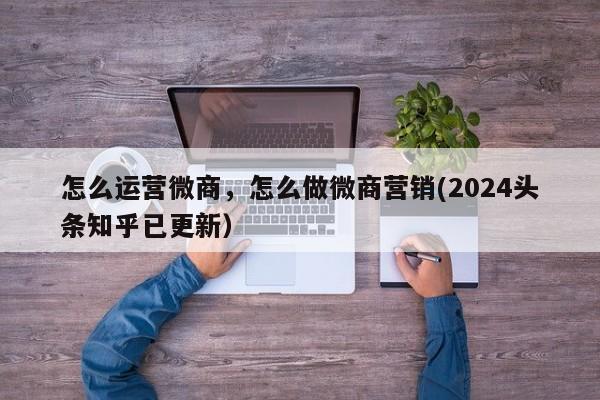 怎么运营微商，怎么做微商营销(2024头条知乎已更新）-第1张图片-汕团网