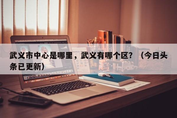 武义市中心是哪里，武义有哪个区？（今日头条已更新）-第1张图片-书同文历史百科
