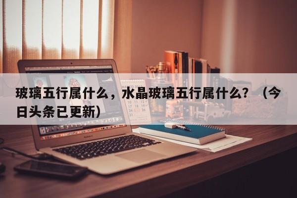 玻璃五行属什么，水晶玻璃五行属什么？（今日头条已更新）-第1张图片-汕团网