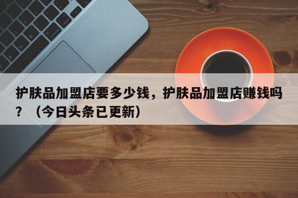 护肤品加盟店要多少钱，护肤品加盟店赚钱吗？（今日头条已更新）-第1张图片-汕团网