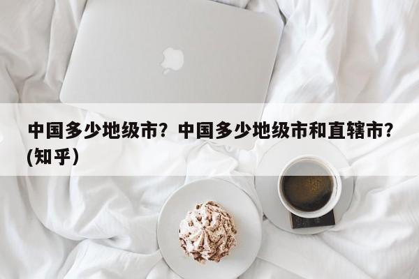 中国多少地级市？中国多少地级市和直辖市？(知乎）-第1张图片-书同文历史百科