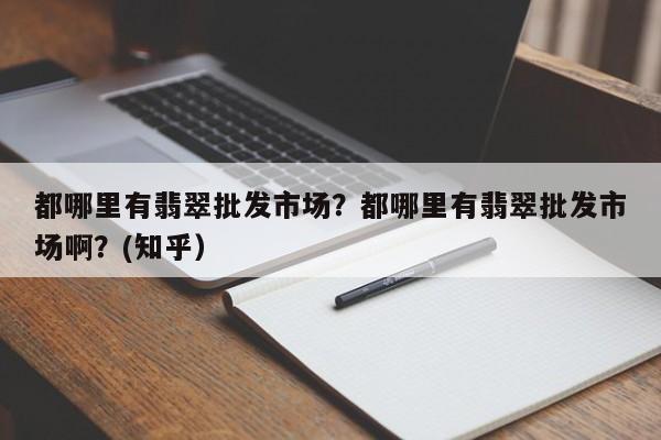 都哪里有翡翠批发市场？都哪里有翡翠批发市场啊？(知乎）-第1张图片-书同文历史百科