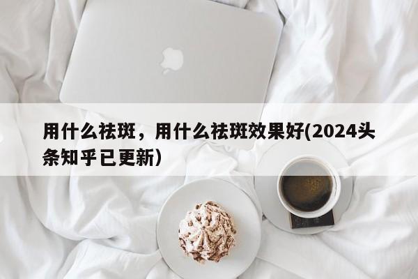 用什么祛斑，用什么祛斑效果好(2024头条知乎已更新）-第1张图片-汕团网