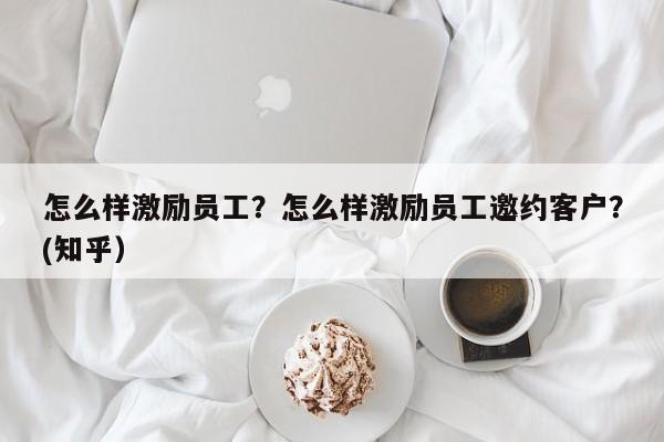 怎么样激励员工？怎么样激励员工邀约客户？(知乎）-第1张图片-汕团网