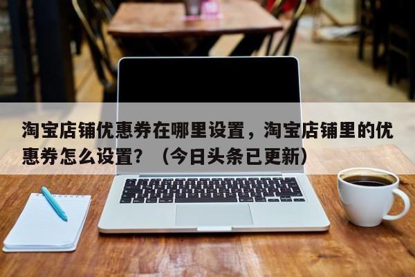 淘宝店铺优惠券在哪里设置，淘宝店铺里的优惠券怎么设置？（今日头条已更新）-第1张图片-书同文历史百科