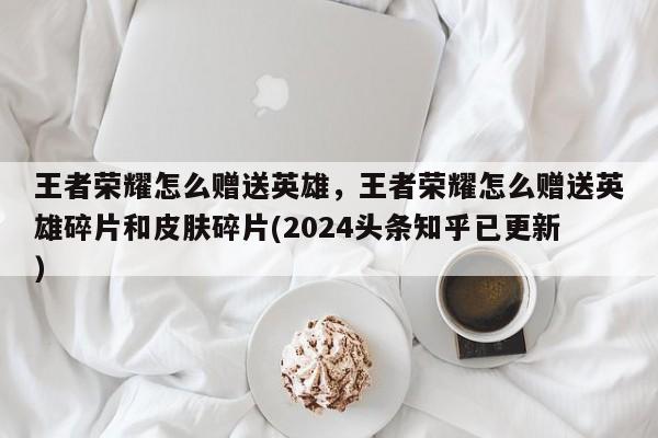 王者荣耀怎么赠送英雄，王者荣耀怎么赠送英雄碎片和皮肤碎片(2024头条知乎已更新）-第1张图片-汕团网