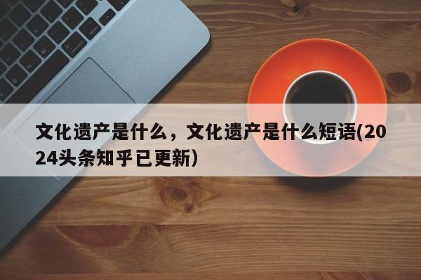 文化遗产是什么，文化遗产是什么短语(2024头条知乎已更新）-第1张图片-汕团网