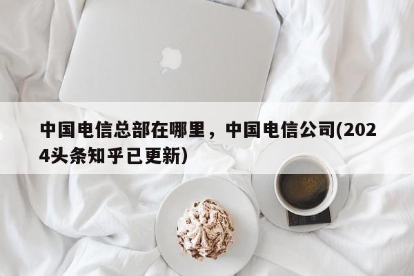 中国电信总部在哪里，中国电信公司(2024头条知乎已更新）-第1张图片-汕团网