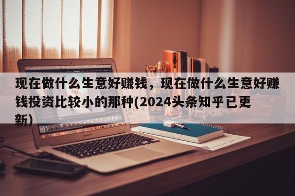 现在做什么生意好赚钱，现在做什么生意好赚钱投资比较小的那种(2024头条知乎已更新）-第1张图片-书同文历史百科