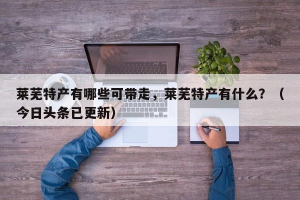 莱芜特产有哪些可带走，莱芜特产有什么？（今日头条已更新）-第1张图片-书同文历史百科
