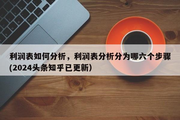 利润表如何分析，利润表分析分为哪六个步骤(2024头条知乎已更新）-第1张图片-书同文历史百科
